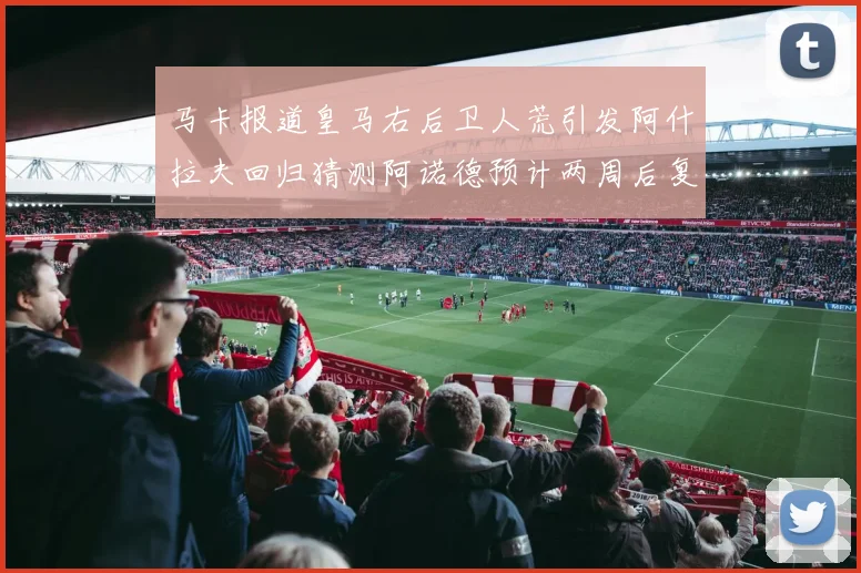 马卡报道皇马右后卫人荒引发阿什拉夫回归猜测阿诺德预计两周后复出