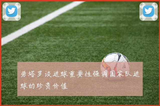 劳塔罗谈进球重要性强调国家队进球的珍贵价值