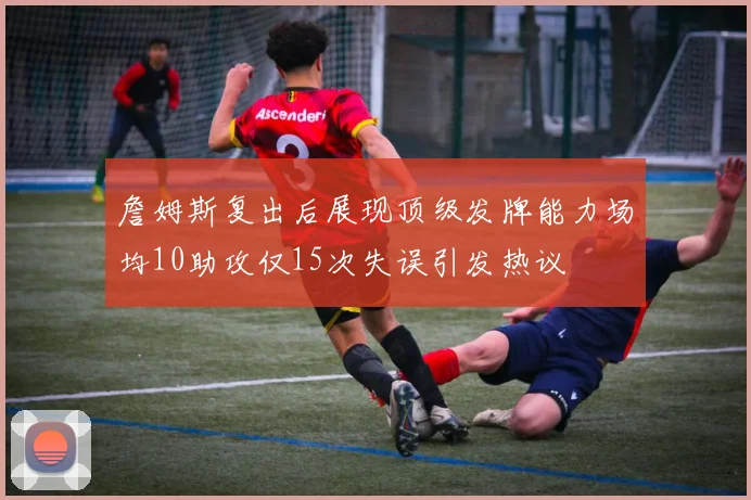 詹姆斯复出后展现顶级发牌能力场均10助攻仅15次失误引发热议