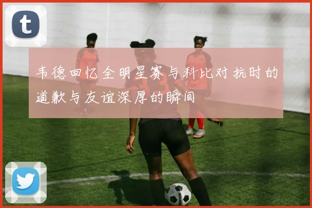 韦德回忆全明星赛与科比对抗时的道歉与友谊深厚的瞬间