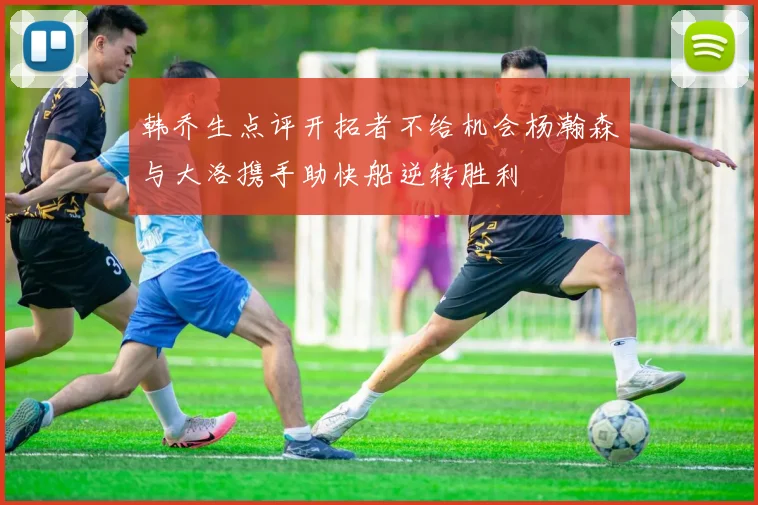 韩乔生点评开拓者不给机会杨瀚森与大洛携手助快船逆转胜利