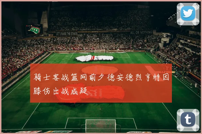 骑士客战篮网前夕德安德烈亨特因膝伤出战成疑