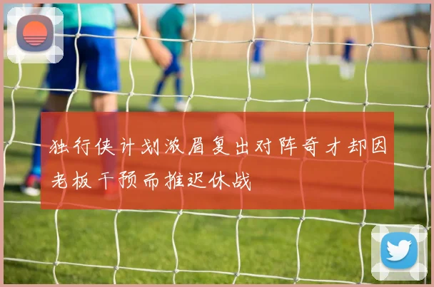独行侠计划浓眉复出对阵奇才却因老板干预而推迟休战