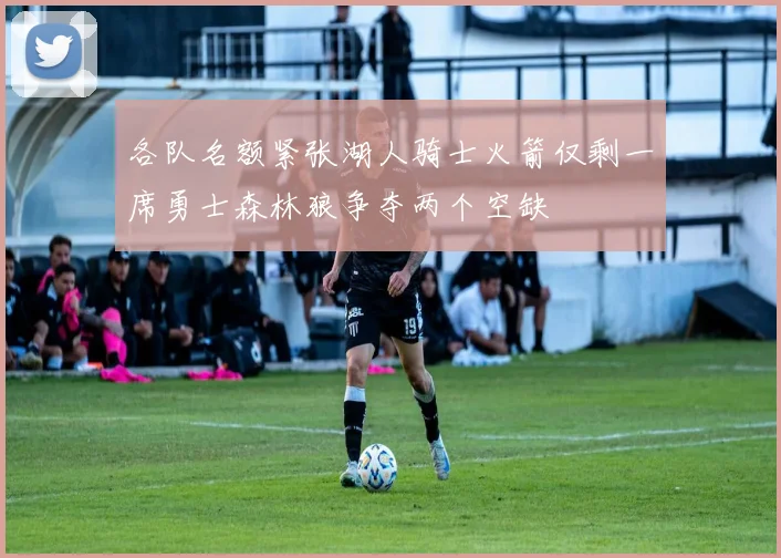 各队名额紧张湖人骑士火箭仅剩一席勇士森林狼争夺两个空缺